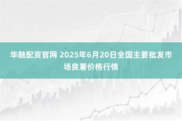 华融配资官网 2025年6月20日全国主要批发市场良薯价格行情