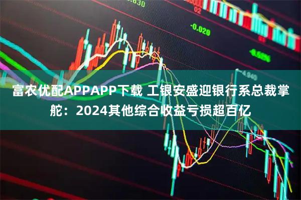 富农优配APPAPP下载 工银安盛迎银行系总裁掌舵：2024其他综合收益亏损超百亿