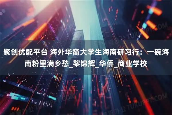 聚创优配平台 海外华裔大学生海南研习行：一碗海南粉里满乡愁_黎锦辉_华侨_商业学校