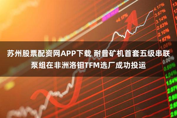 苏州股票配资网APP下载 耐普矿机首套五级串联泵组在非洲洛钼TFM选厂成功投运