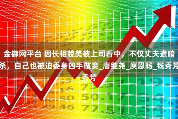 金御网平台 因长相貌美被上司看中，不仅丈夫遭暗杀，自己也被迫委身凶手做妾_唐继尧_庾恩旸_钱秀芳
