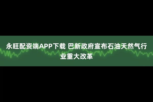 永旺配资端APP下载 巴新政府宣布石油天然气行业重大改革