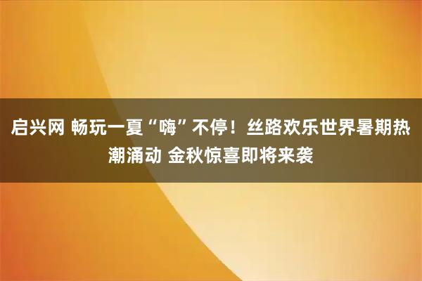 启兴网 畅玩一夏“嗨”不停！丝路欢乐世界暑期热潮涌动 金秋惊喜即将来袭
