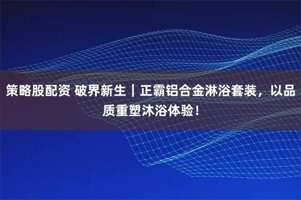 策略股配资 破界新生｜正霸铝合金淋浴套装，以品质重塑沐浴体验！