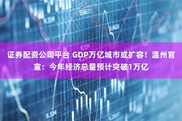 证券配资公司平台 GDP万亿城市或扩容！温州官宣：今年经济总量预计突破1万亿