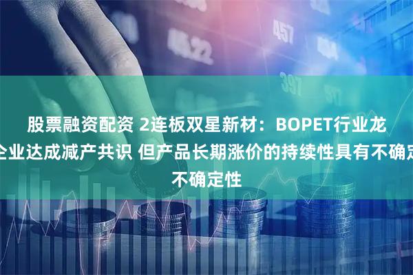 股票融资配资 2连板双星新材：BOPET行业龙头企业达成减产共识 但产品长期涨价的持续性具有不确定性