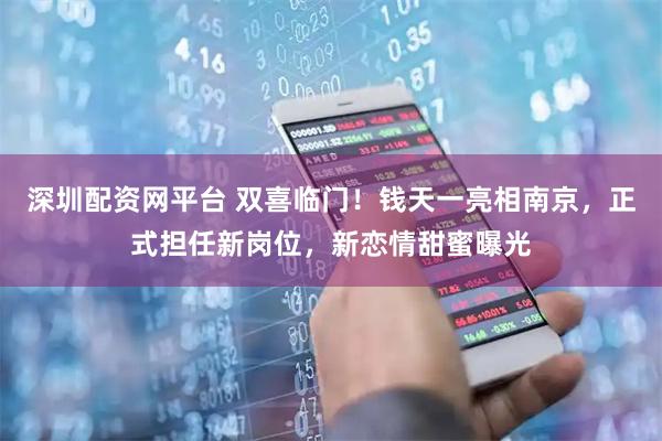 深圳配资网平台 双喜临门！钱天一亮相南京，正式担任新岗位，新恋情甜蜜曝光