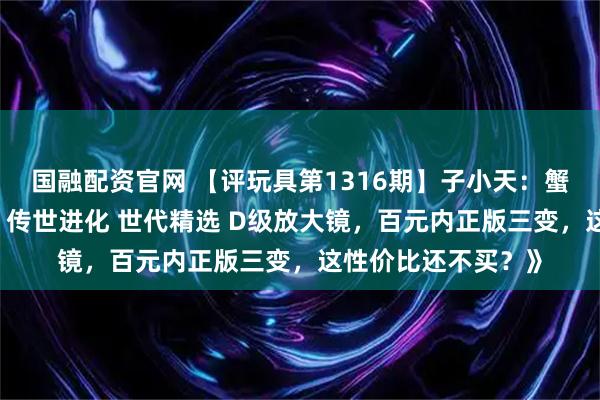 国融配资官网 【评玩具第1316期】子小天：蟹子测评《变形金刚 传世进化 世代精选 D级放大镜，百元内正版三变，这性价比还不买？》