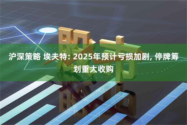 沪深策略 埃夫特: 2025年预计亏损加剧, 停牌筹划重大收购