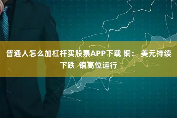 普通人怎么加杠杆买股票APP下载 铜： 美元持续下跌  铜高位运行