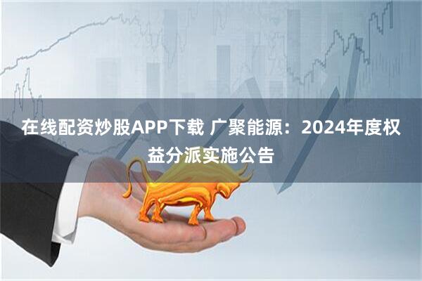在线配资炒股APP下载 广聚能源：2024年度权益分派实施公告
