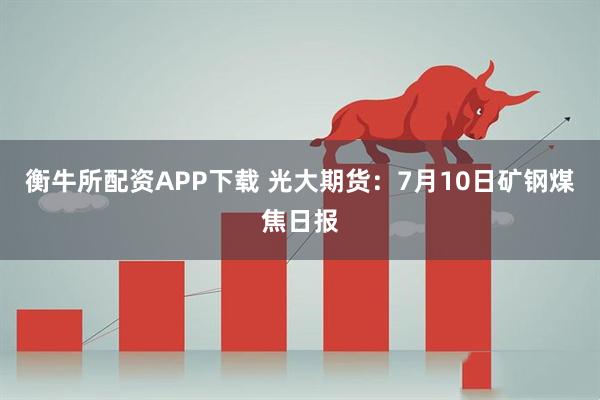 衡牛所配资APP下载 光大期货：7月10日矿钢煤焦日报