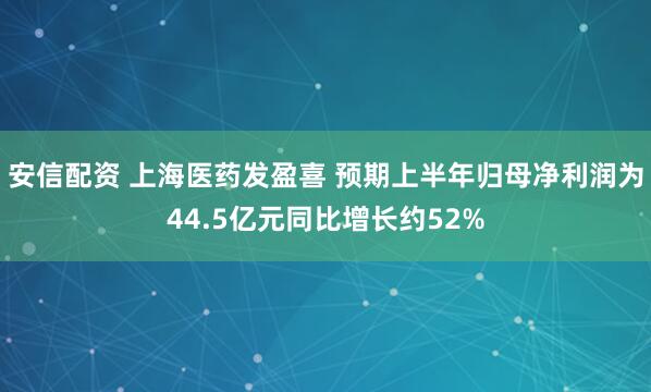 安信配资 上海医药发盈喜 预期上半年归母净利润为44.5亿元同比增长约52%