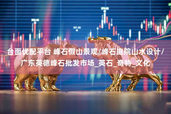 台面优配平台 峰石假山景观/峰石庭院山水设计/广东英德峰石批发市场_英石_奇特_文化