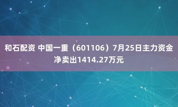 和石配资 中国一重（601106）7月25日主力资金净卖出1414.27万元