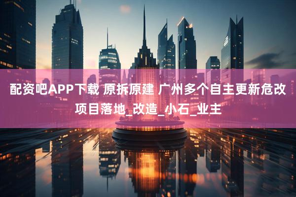 配资吧APP下载 原拆原建 广州多个自主更新危改项目落地_改造_小石_业主
