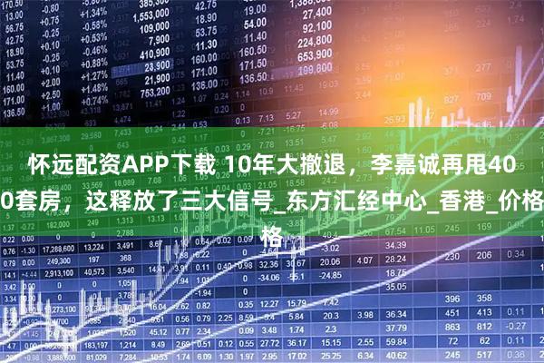 怀远配资APP下载 10年大撤退，李嘉诚再甩400套房，这释放了三大信号_东方汇经中心_香港_价格