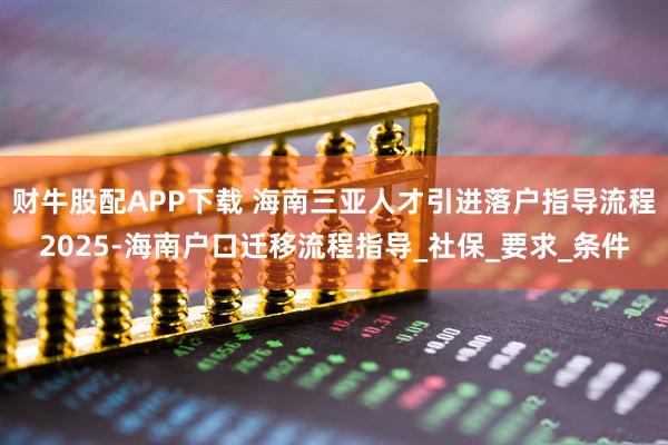 财牛股配APP下载 海南三亚人才引进落户指导流程2025-海南户口迁移流程指导_社保_要求_条件