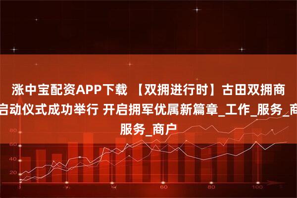涨中宝配资APP下载 【双拥进行时】古田双拥商城启动仪式成功举行 开启拥军优属新篇章_工作_服务_商户