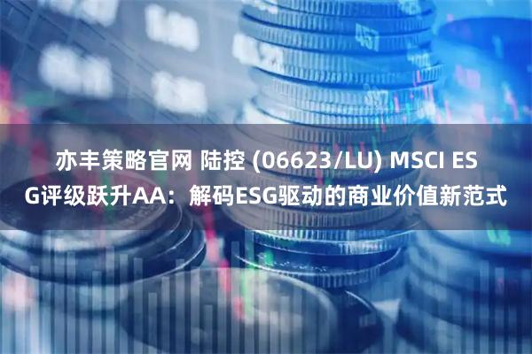 亦丰策略官网 陆控 (06623/LU) MSCI ESG评级跃升AA：解码ESG驱动的商业价值新范式