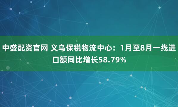 中盛配资官网 义乌保税物流中心：1月至8月一线进口额同比增长58.79%